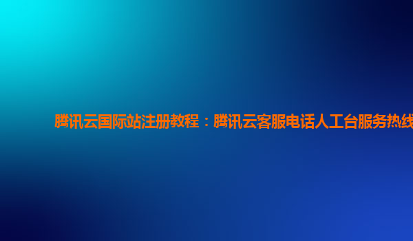 腾讯云国际站注册教程：腾讯云客服电话人工台服务热线