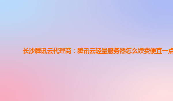 长沙腾讯云代理商：腾讯云轻量服务器怎么续费便宜一点