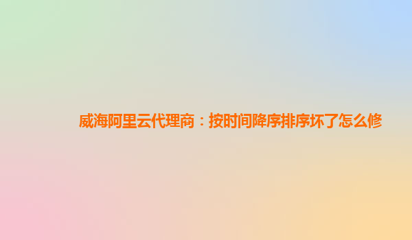 威海阿里云代理商：按时间降序排序坏了怎么修
