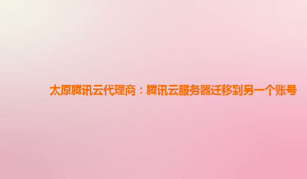 太原腾讯云代理商：腾讯云服务器迁移到另一个账号