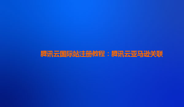 腾讯云国际站注册教程：腾讯云亚马逊关联
