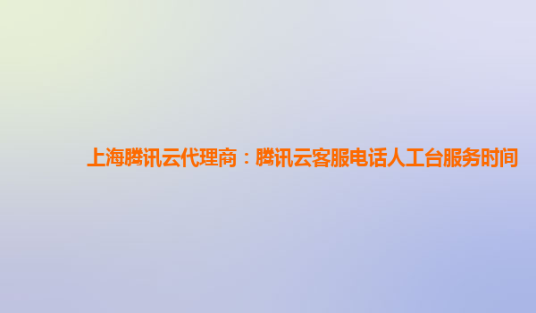 上海腾讯云代理商：腾讯云客服电话人工台服务时间