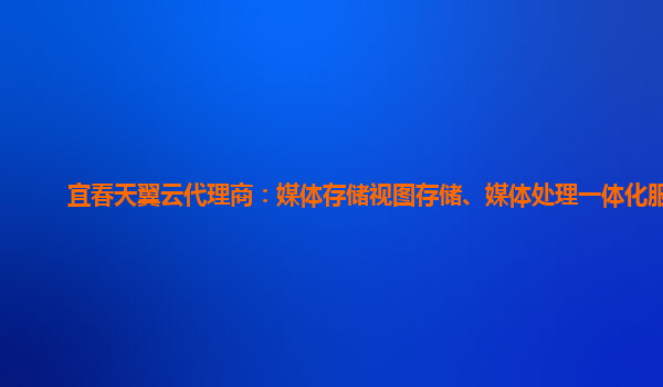 宜春天翼云代理商：媒体存储视图存储、媒体处理一体化服务