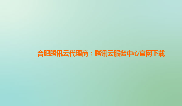 合肥腾讯云代理商：腾讯云服务中心官网下载
