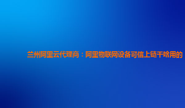 兰州阿里云代理商：阿里物联网设备可信上链干啥用的