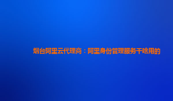 烟台阿里云代理商：阿里身份管理服务干啥用的