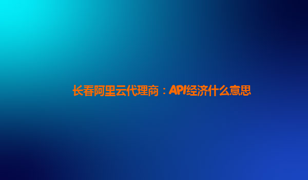 长春阿里云代理商：API经济什么意思