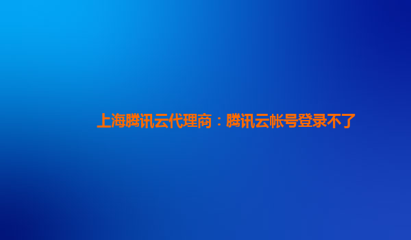 上海腾讯云代理商：腾讯云帐号登录不了