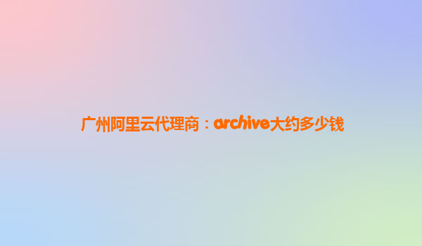 广州阿里云代理商：archive大约多少钱