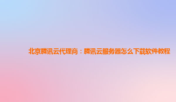 北京腾讯云代理商：腾讯云服务器怎么下载软件教程