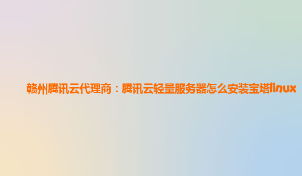 赣州腾讯云代理商：腾讯云轻量服务器怎么安装宝塔linux