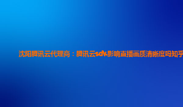 沈阳腾讯云代理商：腾讯云sdk影响直播画质清晰度吗知乎