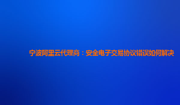 宁波阿里云代理商：安全电子交易协议错误如何解决