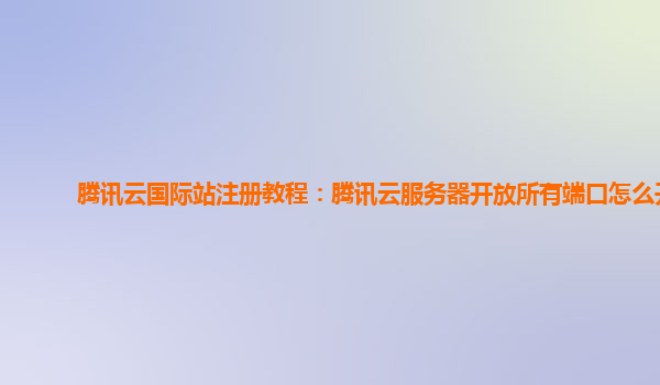 腾讯云国际站注册教程：腾讯云服务器开放所有端口怎么开