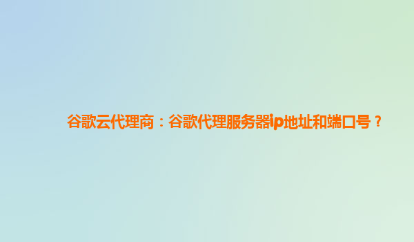 谷歌云代理商：谷歌代理服务器ip地址和端口号？