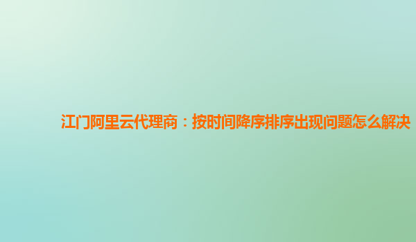 江门阿里云代理商：按时间降序排序出现问题怎么解决