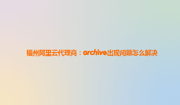 福州阿里云代理商：archive出现问题怎么解决