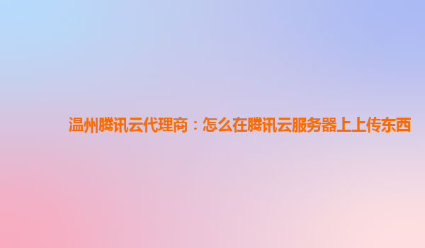 温州腾讯云代理商：怎么在腾讯云服务器上上传东西