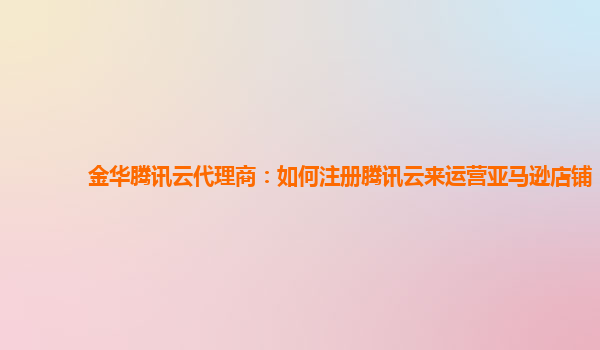 金华腾讯云代理商：如何注册腾讯云来运营亚马逊店铺