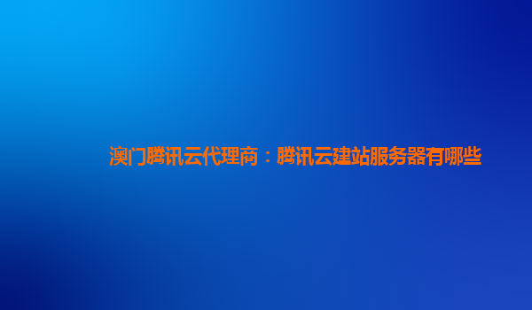 澳门腾讯云代理商：腾讯云建站服务器有哪些