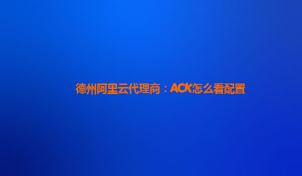 德州阿里云代理商：ACK怎么看配置