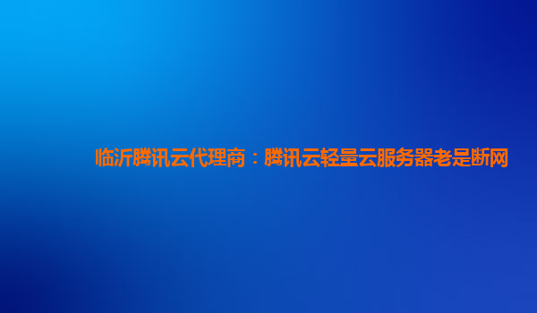 临沂腾讯云代理商：腾讯云轻量云服务器老是断网