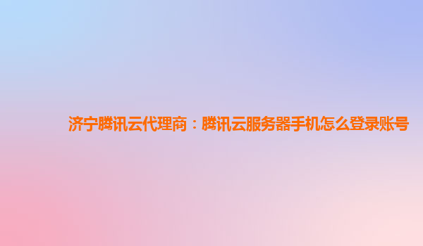 济宁腾讯云代理商：腾讯云服务器手机怎么登录账号