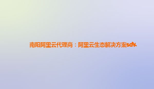 南阳阿里云代理商：阿里云生态解决方案sdk