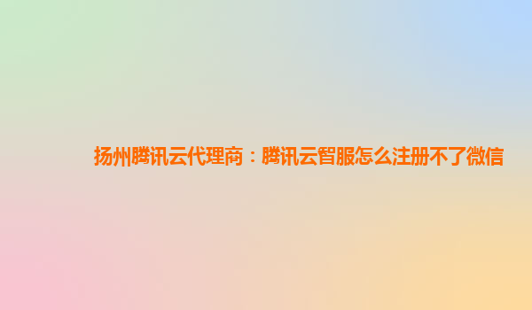 扬州腾讯云代理商：腾讯云智服怎么注册不了微信