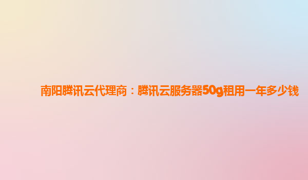 南阳腾讯云代理商：腾讯云服务器50g租用一年多少钱