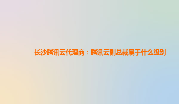 长沙腾讯云代理商：腾讯云副总裁属于什么级别