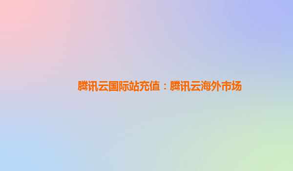 腾讯云国际站充值：腾讯云海外市场