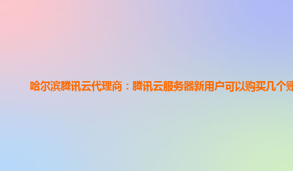 哈尔滨腾讯云代理商：腾讯云服务器新用户可以购买几个账号