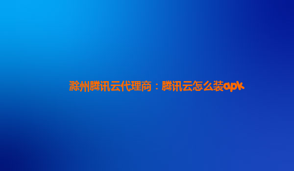 滁州腾讯云代理商：腾讯云怎么装apk