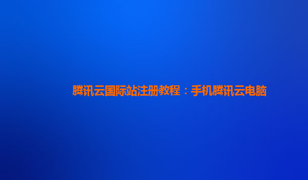 腾讯云国际站注册教程：手机腾讯云电脑