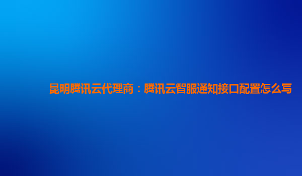 昆明腾讯云代理商：腾讯云智服通知接口配置怎么写