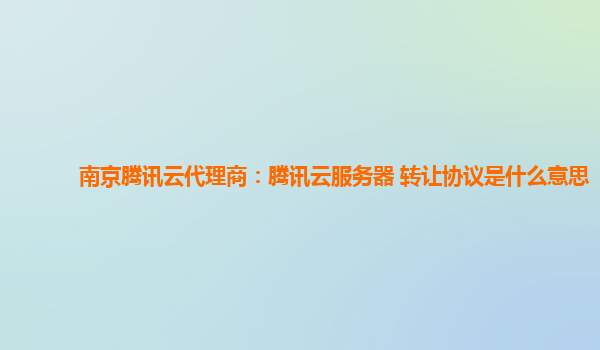 南京腾讯云代理商：腾讯云服务器 转让协议是什么意思