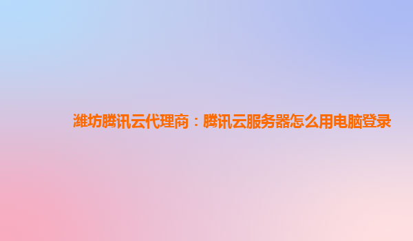 潍坊腾讯云代理商：腾讯云服务器怎么用电脑登录
