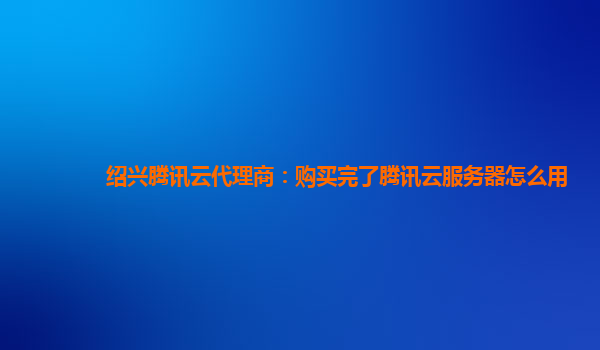 绍兴腾讯云代理商：购买完了腾讯云服务器怎么用