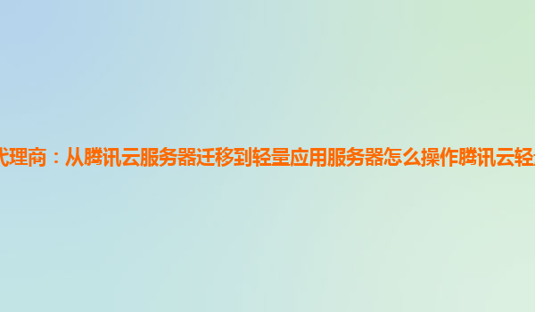 泉州腾讯云代理商：从腾讯云服务器迁移到轻量应用服务器怎么操作腾讯云轻量应用服务器开放端口不生效