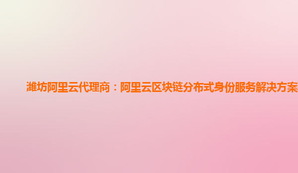 潍坊阿里云代理商：阿里云区块链分布式身份服务解决方案验证