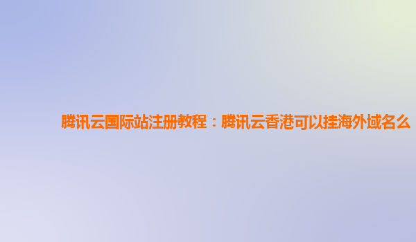 腾讯云国际站注册教程：腾讯云香港可以挂海外域名么