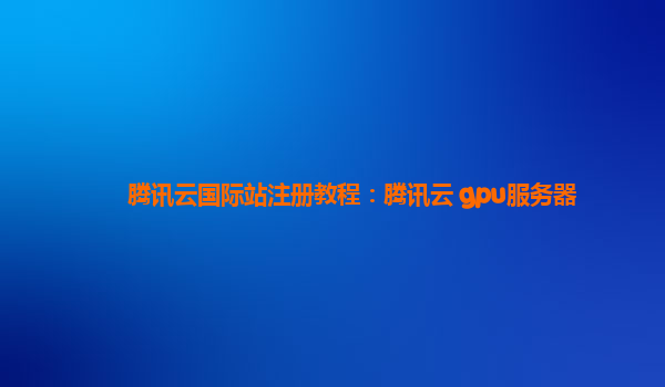 腾讯云国际站注册教程：腾讯云 gpu服务器
