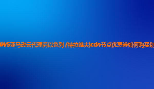 AWS亚马逊云代理商以色列 (特拉维夫)cdn节点优惠券如何购买划算？