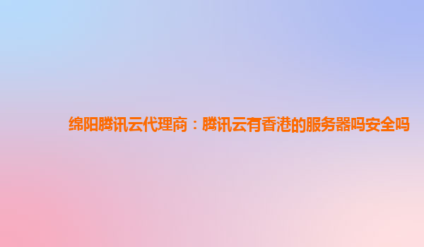 绵阳腾讯云代理商：腾讯云有香港的服务器吗安全吗