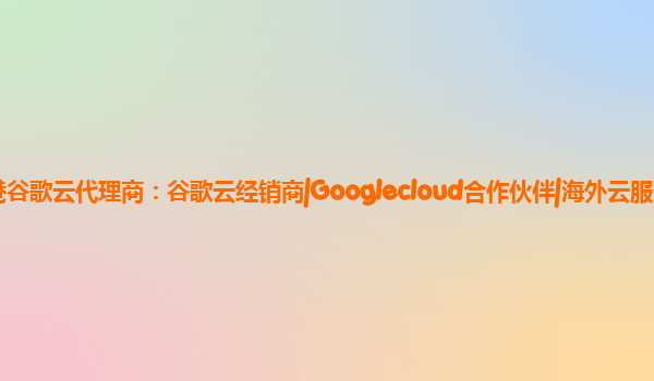 香港谷歌云代理商：谷歌云经销商|Googlecloud合作伙伴|海外云服务商