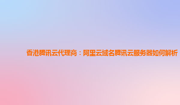 香港腾讯云代理商：阿里云域名腾讯云服务器如何解析
