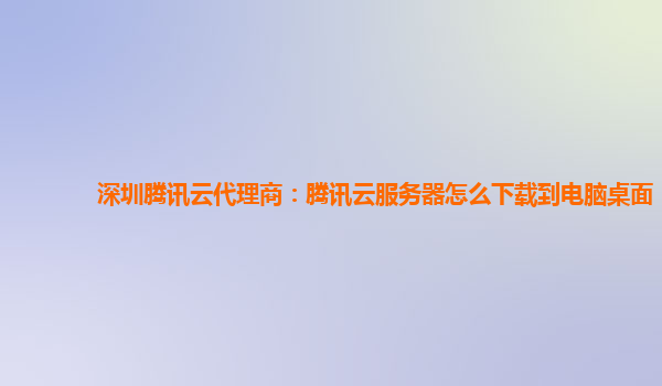 深圳腾讯云代理商：腾讯云服务器怎么下载到电脑桌面