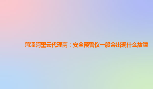 菏泽阿里云代理商：安全预警仪一般会出现什么故障