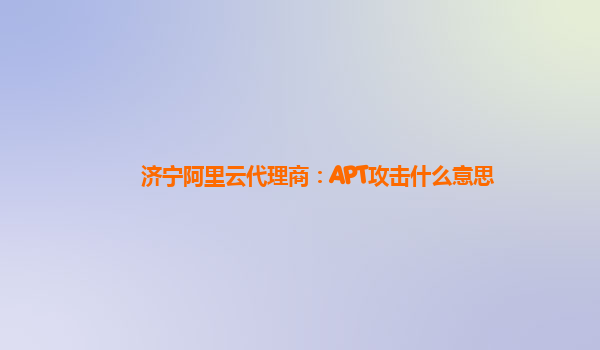 济宁阿里云代理商：APT攻击什么意思